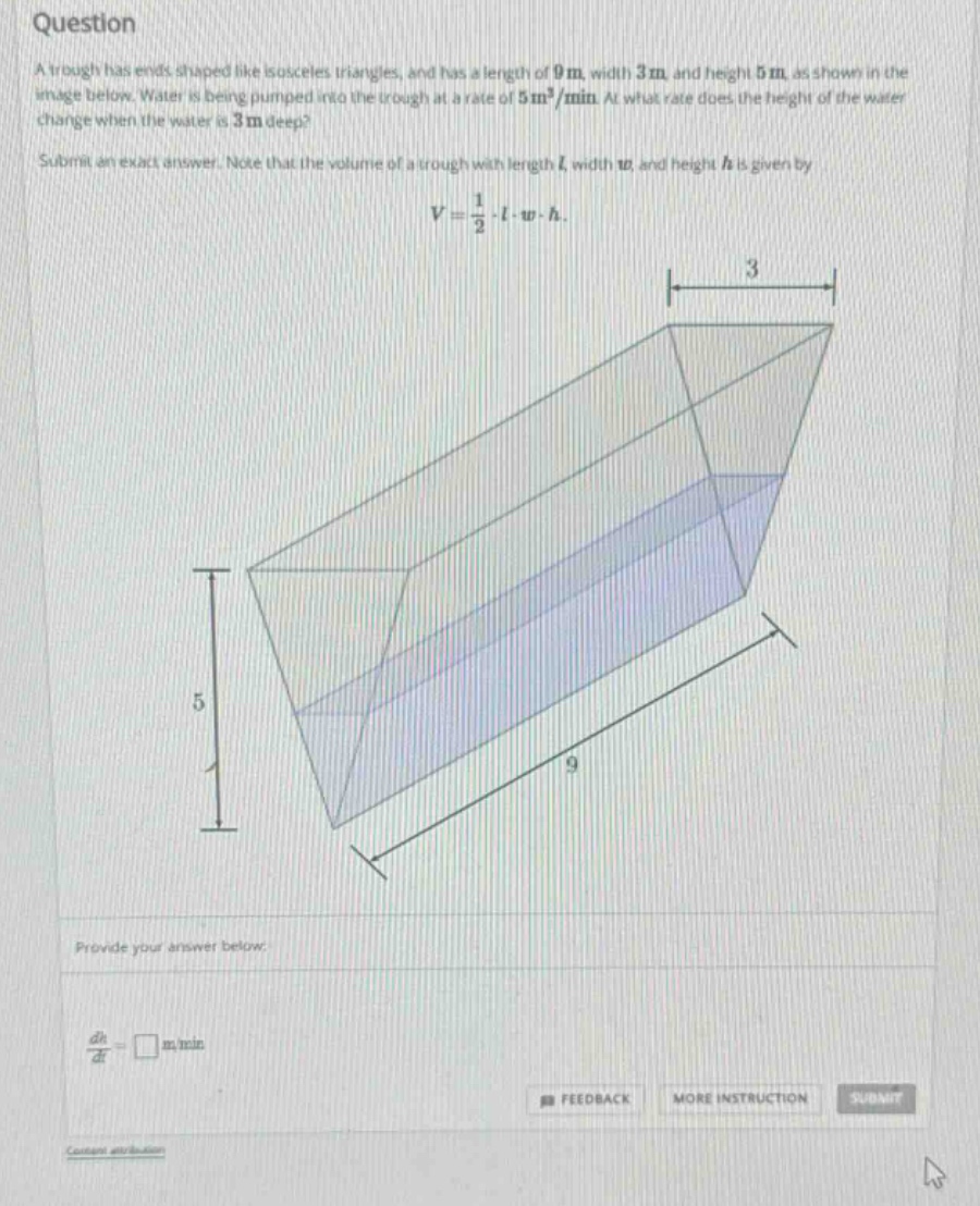 question a trough has ends shaped like isosceles triangles, and has a length of 9m, width 3m and height 5m, as shown in the image below. water is being pumped into the trough at a rate of 5m³/min. at what rate does the height of the water change when the water is 3m deep? submit an exact answer. note that the volume of a trough with length l, width w, and height h is given by v = 1/2·l·w·h. provide your answer below dh/dt = □ m/min feedback more instruction submit