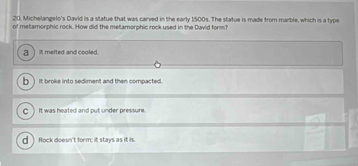 20. michelangelos david is a statue that was carved in the early 1500s. the statue is made from marble, which is a type of metamorphic rock. how did the metamorphic rock used in the david form? a it melted and cooled. b it broke into sediment and then compacted. c it was heated and put under pressure. d rock doesnt form; it stays as it is.
