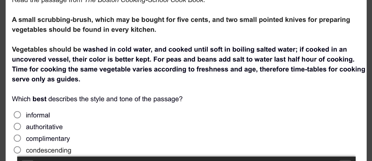 read the passage from the boston cooking - school cook book. a small scrubbing - brush, which may be bought for five cents, and two small pointed knives for preparing vegetables should be found in every kitchen. vegetables should be washed in cold water, and cooked until soft in boiling salted water; if cooked in an uncovered vessel, their color is better kept. for peas and beans add salt to water last half hour of cooking. time for cooking the same vegetable varies according to freshness and age, therefore time - tables for cooking serve only as guides. which best describes the style and tone of the passage? informal authoritative complimentary condescending