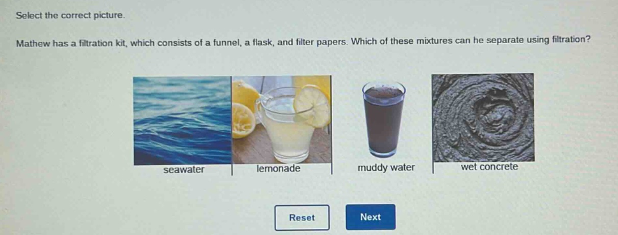 select the correct picture. mathew has a filtration kit, which consists of a funnel, a flask, and filter papers. which of these mixtures can he separate using filtration? seawater lemonade muddy water wet concrete