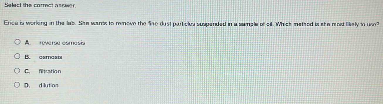 select the correct answer. erica is working in the lab. she wants to remove the fine dust particles suspended in a sample of oil. which method is she most likely to use? a. reverse osmosis b. osmosis c. filtration d. dilution