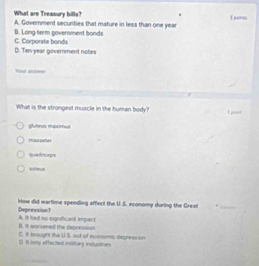 what are treasury bills? a. government securities that mature in less than one year b. long - term government bonds c. corporate bonds d. ten - year government notes what is the strongest muscle in the human body? gluteus maximus masseter quadriceps soleus how did wartime spending affect the u.s. economy during the great depression? a. it had no significant impact b. it worsened the depression c. it brought the u.s. out of economic depression d. it only affected military industries