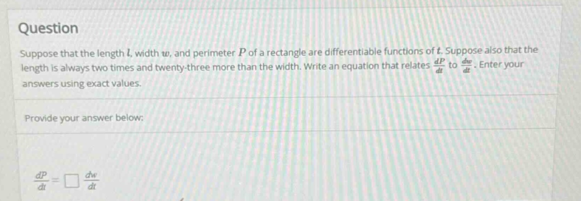 question suppose that the length l, width w, and perimeter p of a rectangle are differentiable functions of t. suppose also that the length is always two times and twenty - three more than the width. write an equation that relates dp/dt to dw/dt. enter your answers using exact values. provide your answer below: dp/dt = □ dw/dt