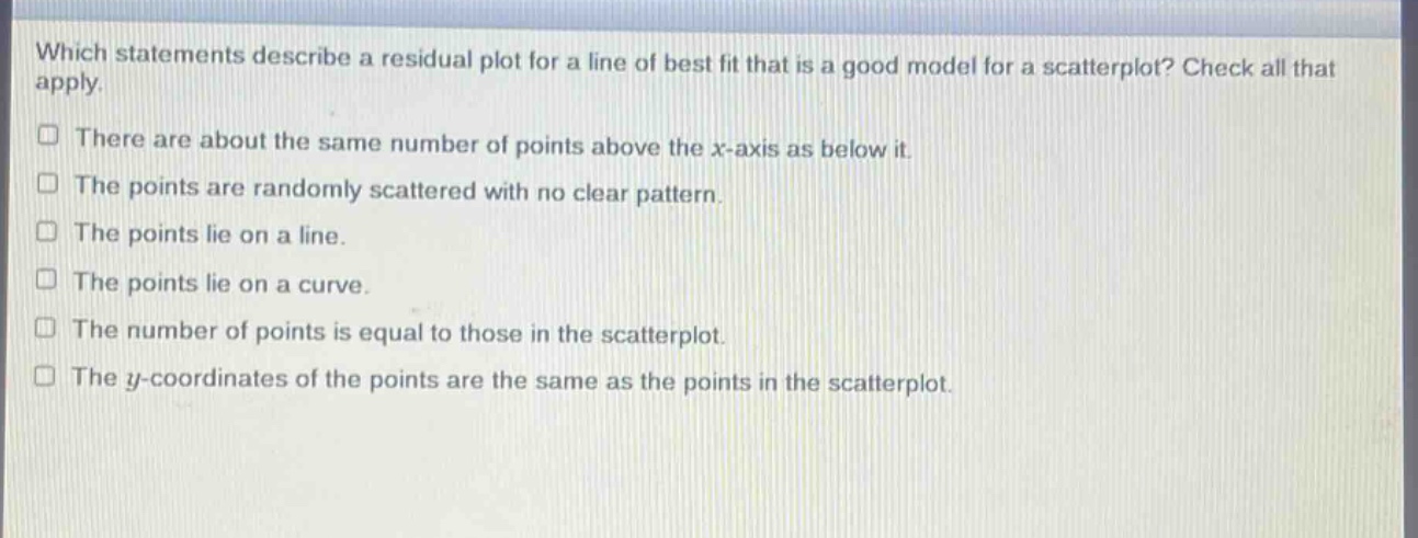 which statements describe a residual plot for a line of best fit that is a good model for a scatterplot? check all that apply. there are about the same number of points above the x - axis as below it. the points are randomly scattered with no clear pattern. the points lie on a line. the points lie on a curve. the number of points is equal to those in the scatterplot. the y - coordinates of the points are the same as the points in the scatterplot.