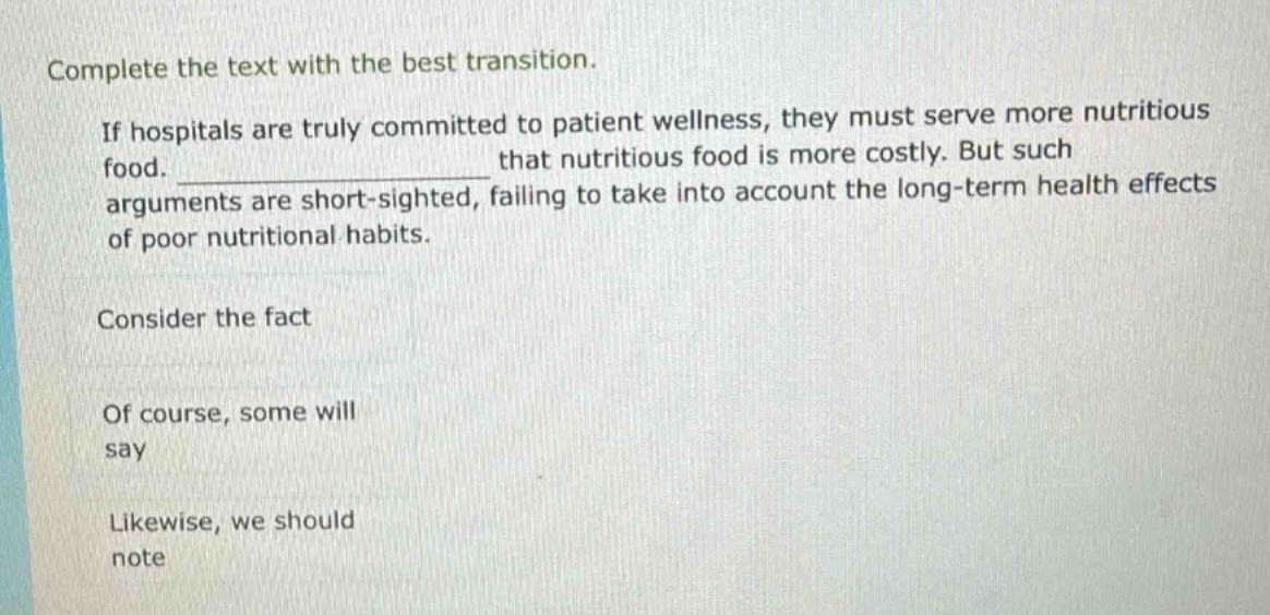 complete the text with the best transition. if hospitals are truly committed to patient wellness, they must serve more nutritious food. ______________ that nutritious food is more costly. but such arguments are short - sighted, failing to take into account the long - term health effects of poor nutritional habits. consider the fact of course, some will say likewise, we should note
