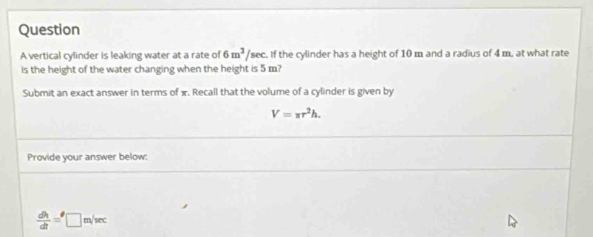 question a vertical cylinder is leaking water at a rate of 6 m³/sec. if the cylinder has a height of 10 m and a radius of 4 m, at what rate is the height of the water changing when the height is 5 m? submit an exact answer in terms of π. recall that the volume of a cylinder is given by v = πr²h. provide your answer below: dh/dt = □ m/sec
