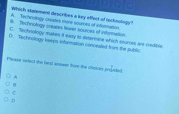 which statement describes a key effect of technology? a. technology creates more sources of information. b. technology creates fewer sources of information. c. technology makes it easy to determine which sources are credible. d. technology keeps information concealed from the public. please select the best answer from the choices provided. o a o b o c o d