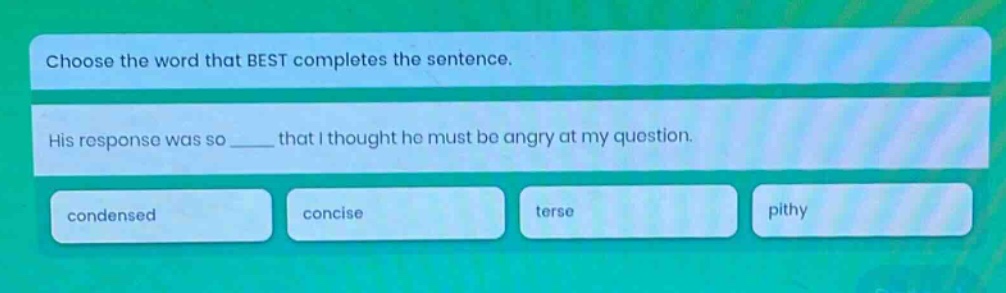 choose the word that best completes the sentence. his response was so ____ that i thought he must be angry at my question. condensed concise terse pithy