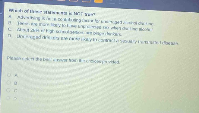 which of these statements is not true? a. advertising is not a contributing factor for underaged alcohol drinking. b. teens are more likely to have unprotected sex when drinking alcohol. c. about 28% of high school seniors are binge drinkers. d. underaged drinkers are more likely to contract a sexually transmitted disease. please select the best answer from the choices provided. o a o b o c o d