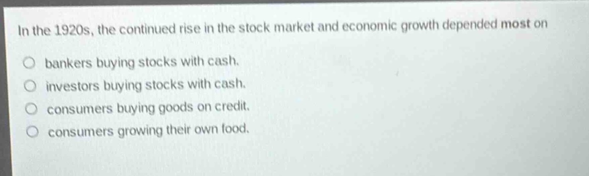 in the 1920s, the continued rise in the stock market and economic growth depended most on\no bankers buying stocks with cash.\no investors buying stocks with cash.\no consumers buying goods on credit.\no consumers growing their own food.
