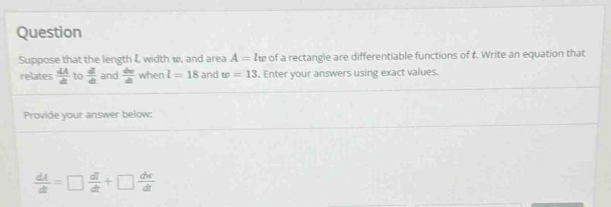 question suppose that the length l, width w, and area a = lw of a rectangle are differentiable functions of t. write an equation that relates da/dt to dl/dt and dw/dt when l = 18 and w = 13. enter your answers using exact values. provide your answer below: da/dt = □ dl/dt + □ dw/dt
