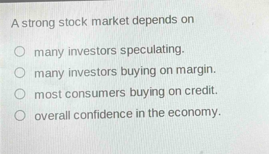 a strong stock market depends on\nmany investors speculating.\nmany investors buying on margin.\nmost consumers buying on credit.\noverall confidence in the economy.