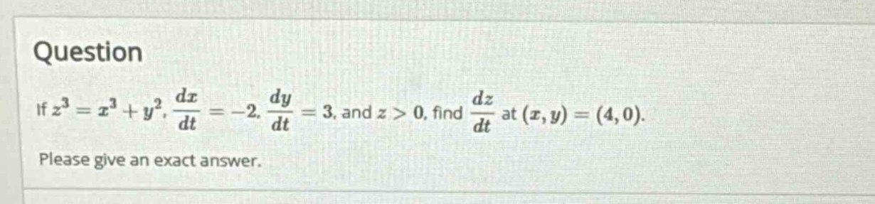question\nif $z^{3}=x^{3}+y^{2}$, $\\frac{dx}{dt}=-2$, $\\frac{dy}{dt}=3$, and $z > 0$, find $\\frac{dz}{dt}$ at $(x,y)=(4,0)$.\nplease give an exact answer.