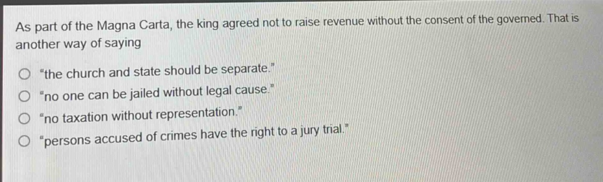 as part of the magna carta, the king agreed not to raise revenue without the consent of the governed. that is another way of saying\n“the church and state should be separate.”\n“no one can be jailed without legal cause.”\n“no taxation without representation.”\n“persons accused of crimes have the right to a jury trial.”