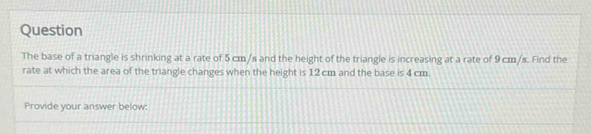 question the base of a triangle is shrinking at a rate of 5 cm/s and the height of the triangle is increasing at a rate of 9 cm/s. find the rate at which the area of the triangle changes when the height is 12 cm and the base is 4 cm. provide your answer below: