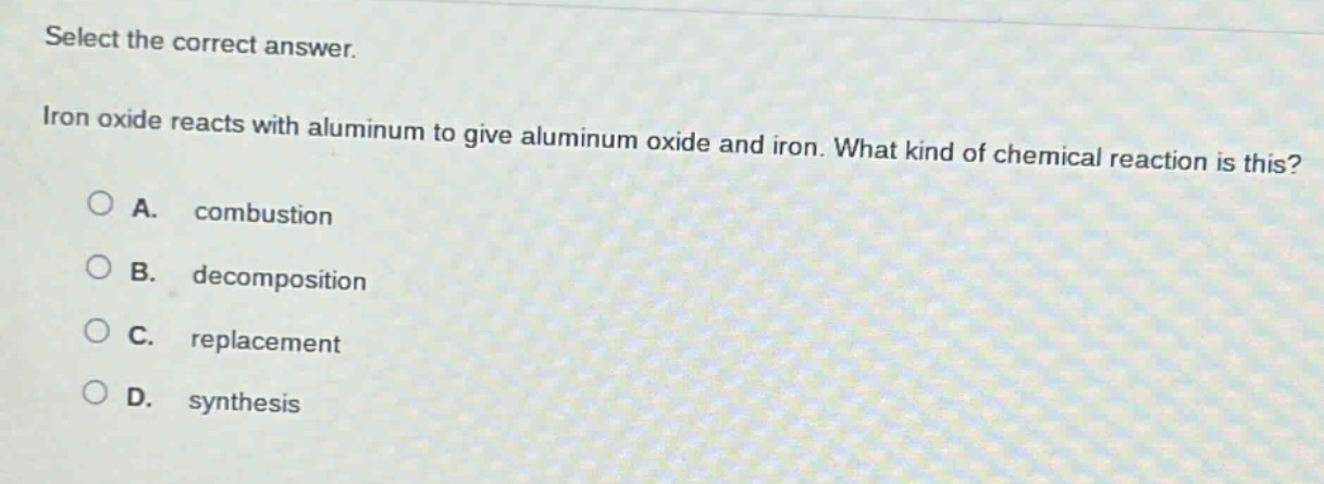 select the correct answer. iron oxide reacts with aluminum to give aluminum oxide and iron. what kind of chemical reaction is this? a. combustion b. decomposition c. replacement d. synthesis