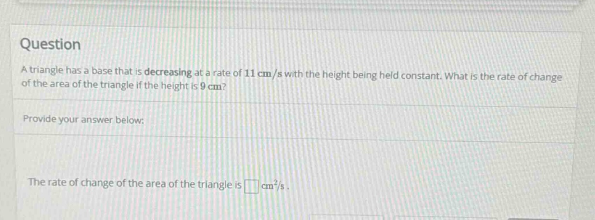question a triangle has a base that is decreasing at a rate of 11 cm/s with the height being held constant. what is the rate of change of the area of the triangle if the height is 9 cm? provide your answer below: the rate of change of the area of the triangle is cm²/s.