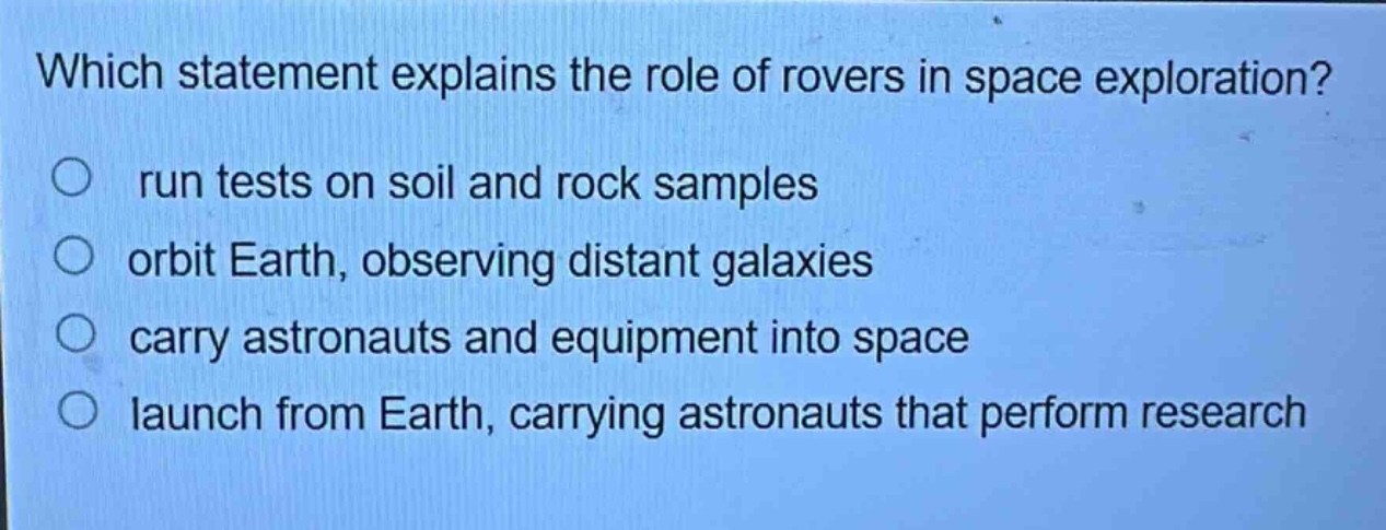 which statement explains the role of rovers in space exploration? run tests on soil and rock samples orbit earth, observing distant galaxies carry astronauts and equipment into space launch from earth, carrying astronauts that perform research