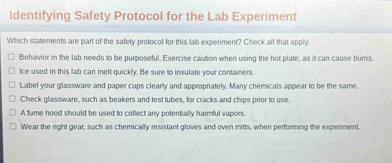 identifying safety protocol for the lab experiment\nwhich statements are part of the safety protocol for this lab experiment? check all that apply.\nbehavior in the lab needs to be purposeful. exercise caution when using the hot plate, as it can cause burns.\nice used in this lab can melt quickly. be sure to insulate your containers.\nlabel your glassware and paper cups clearly and appropriately. many chemicals appear to be the same.\ncheck glassware, such as beakers and test tubes, for cracks and chips prior to use.\na fume hood should be used to collect any potentially harmful vapors.\nwear the right gear, such as chemically resistant gloves and oven mitts, when performing the experiment.