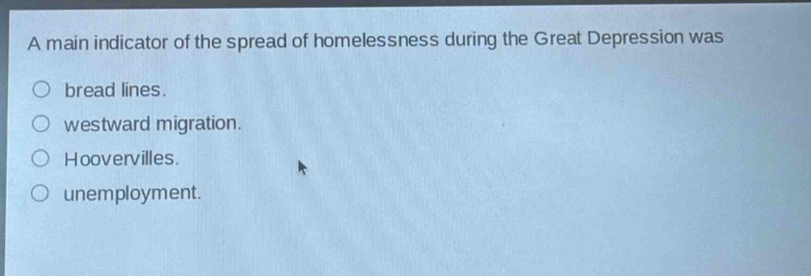 a main indicator of the spread of homelessness during the great depression was\nbread lines.\nwestward migration.\nhoovervilles.\nunemployment.