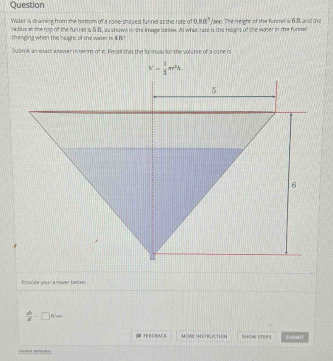 question\nwater is draining from the bottom of a cone - shaped funnel at the rate of 0.8ft³/sec. the height of the funnel is 6ft and the radius at the top of the funnel is 5ft, as shown in the image below. at what rate is the height of the water in the funnel changing when the height of the water is 4ft?\nsubmit an exact answer in terms of π. recall that the formula for the volume of a cone is\nv = 1/3πr²h.\nprovide your answer below.\ndh/dt = □ft/sec\nfeedback more instruction show steps submit\ncontent attribution