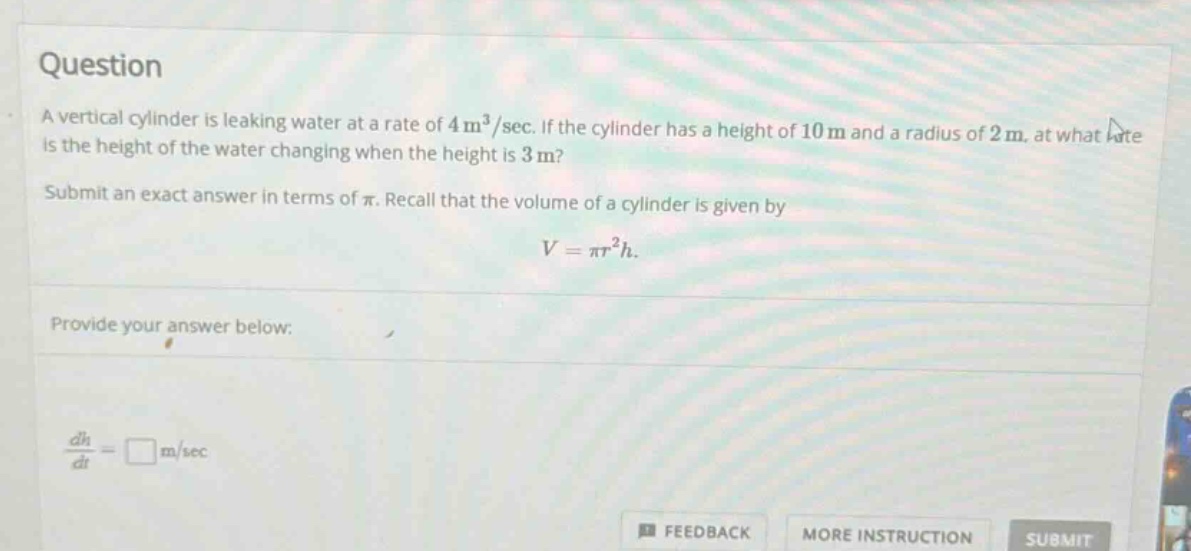 question a vertical cylinder is leaking water at a rate of 4 m³/sec. if the cylinder has a height of 10 m and a radius of 2 m, at what rate is the height of the water changing when the height is 3 m? submit an exact answer in terms of π. recall that the volume of a cylinder is given by v = πr²h. provide your answer below: dh/dt = □ m/sec