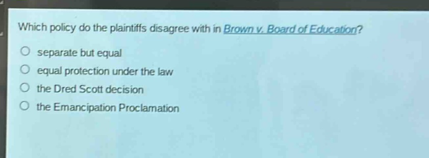 which policy do the plaintiffs disagree with in brown v. board of education?\no separate but equal\no equal protection under the law\no the dred scott decision\no the emancipation proclamation