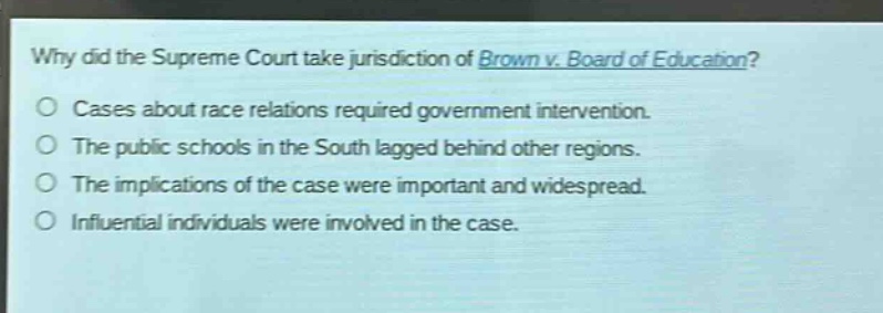 why did the supreme court take jurisdiction of brown v. board of education?\no cases about race relations required government intervention.\no the public schools in the south lagged behind other regions.\no the implications of the case were important and widespread.\no influential individuals were involved in the case.