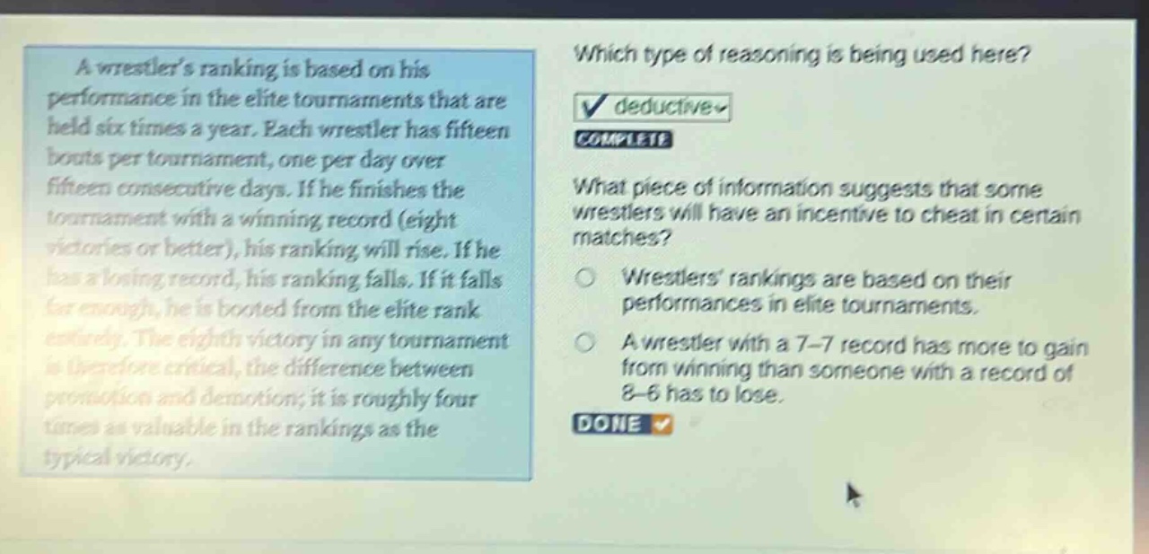 a wrestlers ranking is based on his performance in the elite tournaments that are held six times a year. each wrestler has fifteen bouts per tournament, one per day over fifteen consecutive days. if he finishes the tournament with a winning record (eight victories or better), his ranking will rise. if he has a losing record, his ranking falls. if it falls far enough, he is booted from the elite rank entirely. the eighth victory in any tournament is therefore critical, the difference between promotion and demotion; it is roughly four times as valuable in the rankings as the typical victory. which type of reasoning is being used here? deductive complete what piece of information suggests that some wrestlers will have an incentive to cheat in certain matches? wrestlers rankings are based on their performances in elite tournaments. a wrestler with a 7 - 7 record has more to gain from winning than someone with a record of 8 - 6 has to lose. done