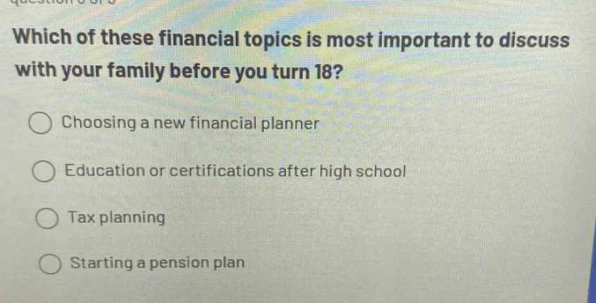 which of these financial topics is most important to discuss with your family before you turn 18?\nchoosing a new financial planner\neducation or certifications after high school\ntax planning\nstarting a pension plan