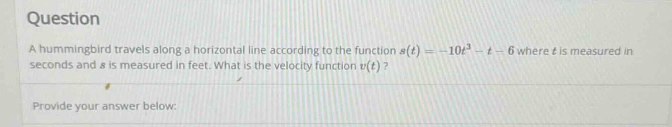 question a hummingbird travels along a horizontal line according to the function s(t)=-10t³ - t - 6 where t is measured in seconds and s is measured in feet. what is the velocity function v(t)? provide your answer below: