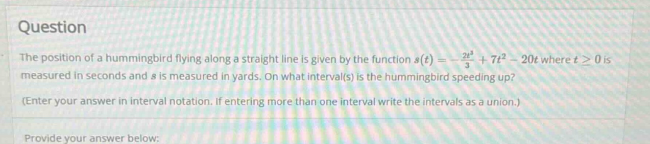 question the position of a hummingbird flying along a straight line is given by the function s(t)=-2t³/3 + 7t² - 20t where t≥0 is measured in seconds and s is measured in yards. on what interval(s) is the hummingbird speeding up? (enter your answer in interval notation. if entering more than one interval write the intervals as a union.) provide your answer below: