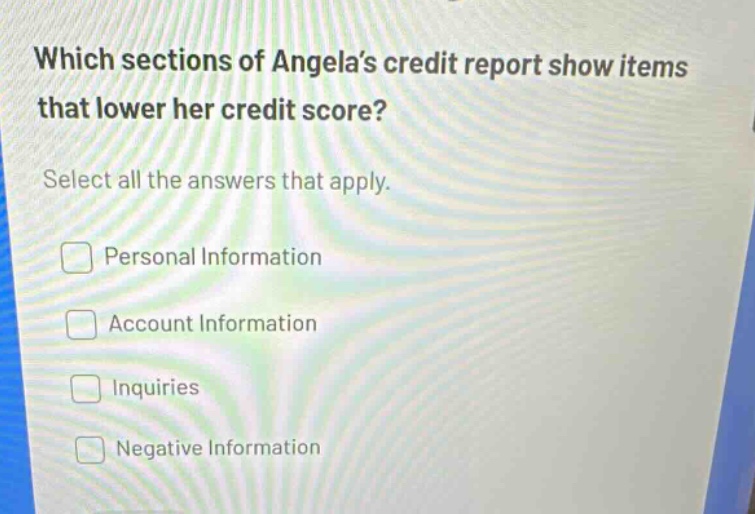 which sections of angela’s credit report show items that lower her credit score? select all the answers that apply. personal information account information inquiries negative information