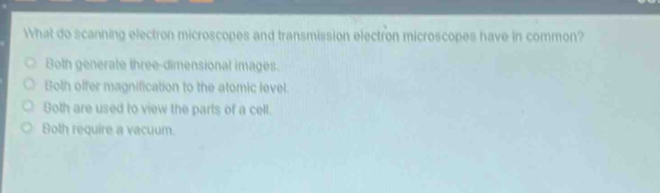 what do scanning electron microscopes and transmission electron microscopes have in common?\nboth generate three - dimensional images.\nboth offer magnification to the atomic level.\nboth are used to view the parts of a cell.\nboth require a vacuum.