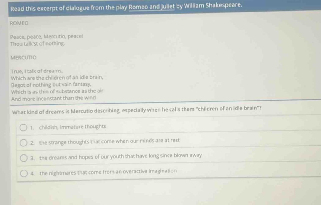 read this excerpt of dialogue from the play romeo and juliet by william shakespeare. romeo peace, peace, mercutio, peace! thou talkst of nothing. mercutio true, i talk of dreams, which are the children of an idle brain, begot of nothing but vain fantasy, which is as thin of substance as the air and more inconstant than the wind what kind of dreams is mercutio describing, especially when he calls them \children of an idle brain\? 1. childish, immature thoughts 2. the strange thoughts that come when our minds are at rest 3. the dreams and hopes of our youth that have long since blown away 4. the nightmares that come from an overactive imagination