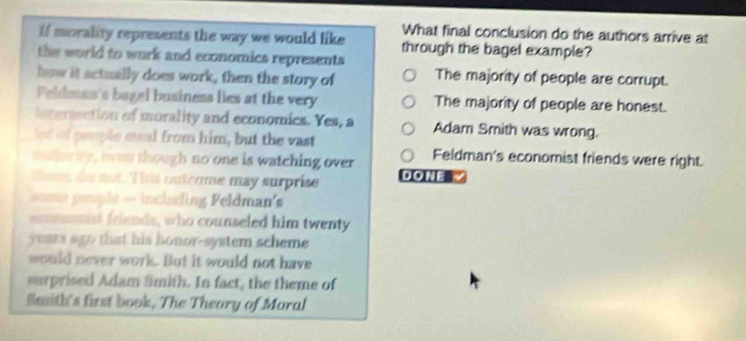 if morality represents the way we would like the world to work and economics represents how it actually does work, then the story of feldmans bagel business lies at the very intersection of morality and economics. yes, a lot of people steal from him, but the vast majority, even though no one is watching over them, do not. this outcome may surprise some people - including feldmans economist friends, who counseled him twenty years ago that his honor - system scheme would never work. but it would not have surprised adam smith. in fact, the theme of smiths first book, the theory of moral what final conclusion do the authors arrive at through the bagel example? the majority of people are corrupt. the majority of people are honest. adam smith was wrong. feldmans economist friends were right. done