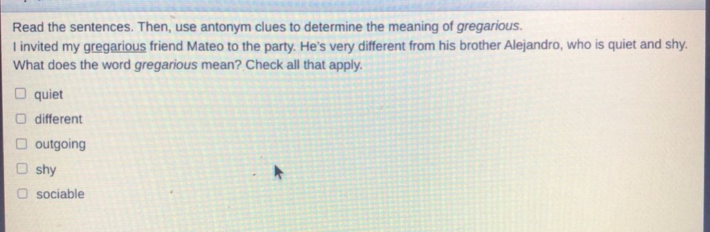 read the sentences. then, use antonym clues to determine the meaning of gregarious. i invited my gregarious friend mateo to the party. hes very different from his brother alejandro, who is quiet and shy. what does the word gregarious mean? check all that apply. quiet different outgoing shy sociable