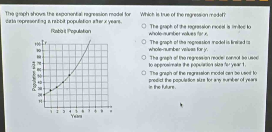 the graph shows the exponential regression model for data representing a rabbit population after x years. which is true of the regression model? rabbit population the graph of the regression model is limited to whole - number values for x. the graph of the regression model is limited to whole - number values for y. the graph of the regression model cannot be used to approximate the population size for year 1. the graph of the regression model can be used to predict the population size for any number of years in the future.