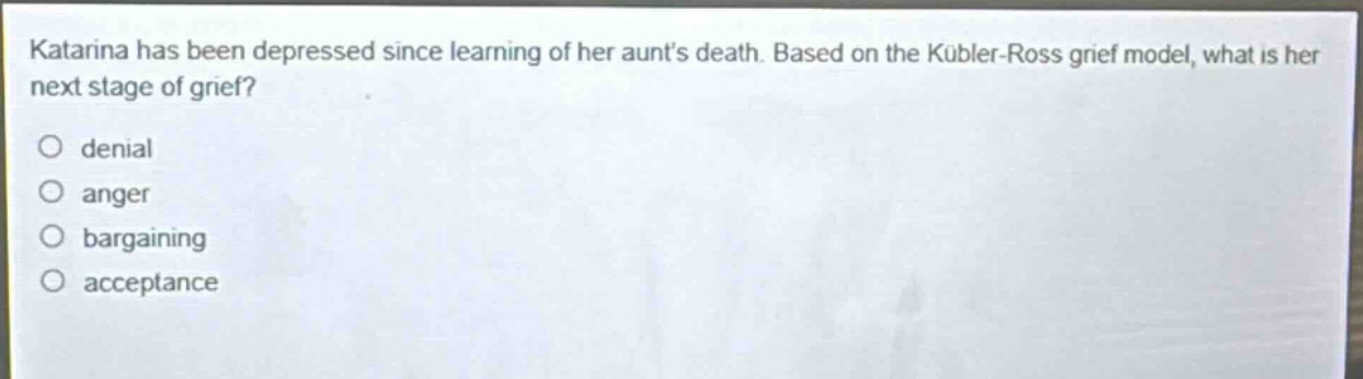 katarina has been depressed since learning of her aunts death. based on the kübler - ross grief model, what is her next stage of grief?\ndenial\nanger\nbargaining\nacceptance