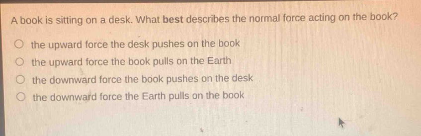 a book is sitting on a desk. what best describes the normal force acting on the book? the upward force the desk pushes on the book the upward force the book pulls on the earth the downward force the book pushes on the desk the downward force the earth pulls on the book