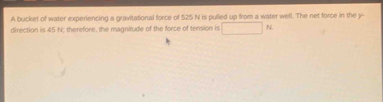 a bucket of water experiencing a gravitational force of 525 n is pulled up from a water well. the net force in the y - direction is 45 n; therefore, the magnitude of the force of tension is n.