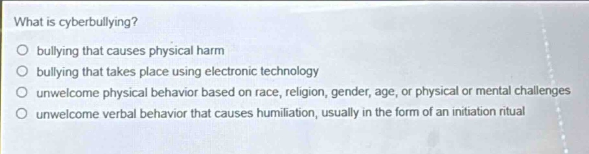 what is cyberbullying?\no bullying that causes physical harm\no bullying that takes place using electronic technology\no unwelcome physical behavior based on race, religion, gender, age, or physical or mental challenges\no unwelcome verbal behavior that causes humiliation, usually in the form of an initiation ritual