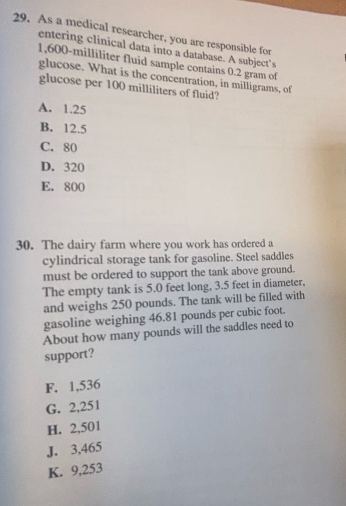 29. as a medical researcher, you are responsible for entering clinical data into a database. a subjects 1,600 - milliliter fluid sample contains 0.2 gram of glucose. what is the concentration, in milligrams, of glucose per 100 milliliters of fluid? a. 1.25 b. 12.5 c. 80 d. 320 e. 800 30. the dairy farm where you work has ordered a cylindrical storage tank for gasoline. steel saddles must be ordered to support the tank above ground. the empty tank is 5.0 feet long, 3.5 feet in diameter, and weighs 250 pounds. the tank will be filled with gasoline weighing 46.81 pounds per cubic foot. about how many pounds will the saddles need to support? f. 1,536 g. 2,251 h. 2,501 j. 3,465 k. 9,253