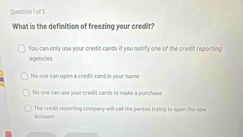 question 1 of 5 what is the definition of freezing your credit? you can only use your credit cards if you notify one of the credit reporting agencies no one can open a credit card in your name no one can use your credit cards to make a purchase the credit reporting company will call the person trying to open the new account
