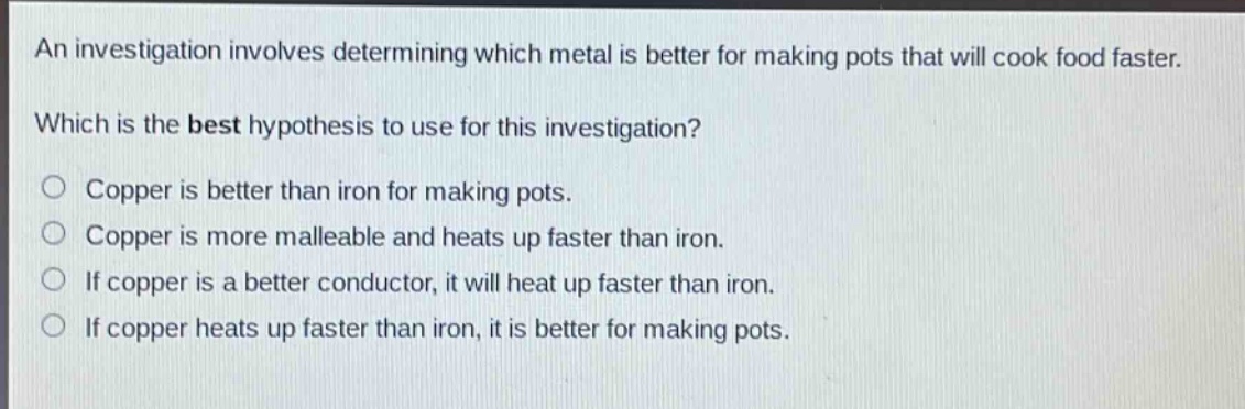an investigation involves determining which metal is better for making pots that will cook food faster. which is the best hypothesis to use for this investigation? copper is better than iron for making pots. copper is more malleable and heats up faster than iron. if copper is a better conductor, it will heat up faster than iron. if copper heats up faster than iron, it is better for making pots.