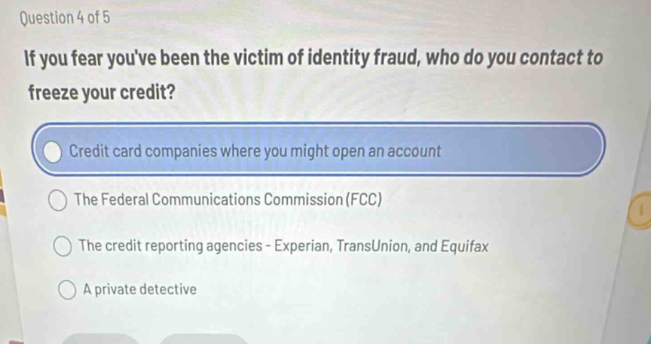 question 4 of 5\nif you fear youve been the victim of identity fraud, who do you contact to freeze your credit?\ncredit card companies where you might open an account\nthe federal communications commission (fcc)\nthe credit reporting agencies - experian, transunion, and equifax\na private detective