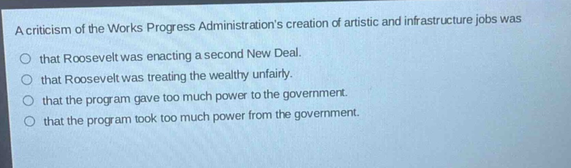 a criticism of the works progress administrations creation of artistic and infrastructure jobs was that roosevelt was enacting a second new deal. that roosevelt was treating the wealthy unfairly. that the program gave too much power to the government. that the program took too much power from the government.