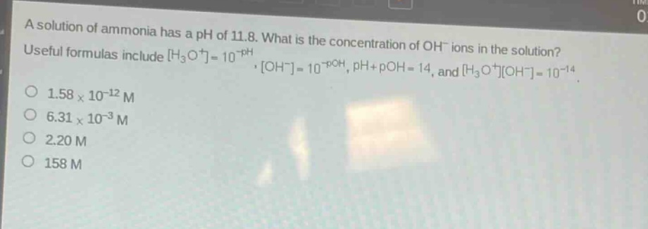 a solution of ammonia has a ph of 11.8. what is the concentration of oh⁻ ions in the solution? useful formulas include h₃o⁺=10⁻ph, oh⁻=10⁻poh, ph + poh = 14, and h₃o⁺oh⁻=10⁻¹⁴. 1.58×10⁻¹² m 6.31×10⁻³ m 2.20 m 158 m