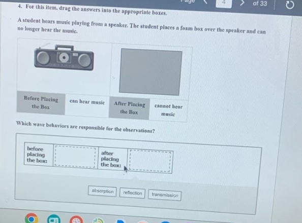 4. for this item, drag the answers into the appropriate boxes. a student hears music playing from a speaker. the student places a foam box over the speaker and can no longer hear the music playing from the speaker. before placing the box can hear music after placing the box cannot hear music which wave behaviors are responsible for the observations? before placing the box: after placing the box: absorption reflection transmission