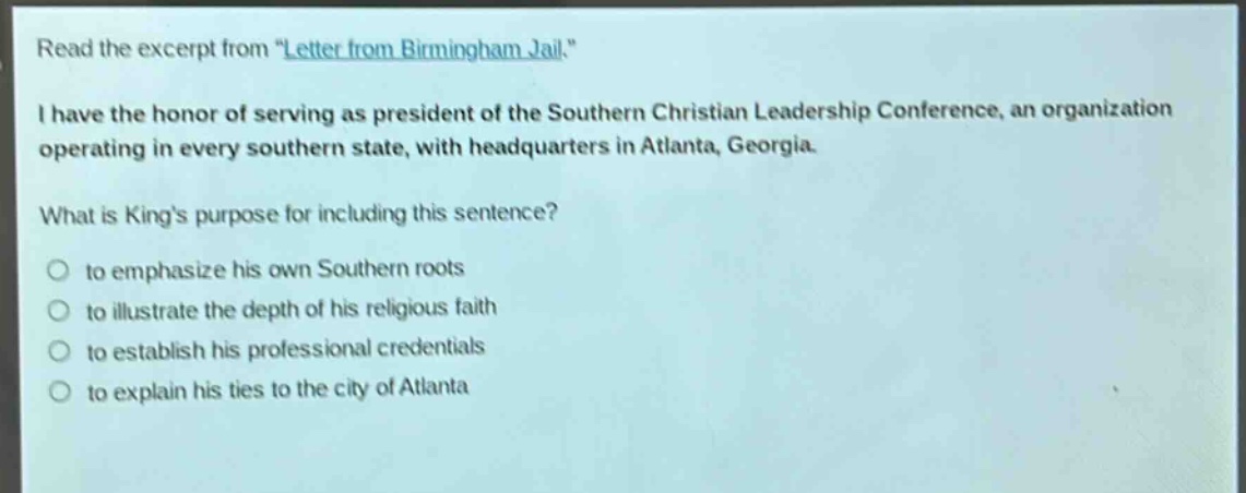 read the excerpt from \letter from birmingham jail.\ i have the honor of serving as president of the southern christian leadership conference, an organization operating in every southern state, with headquarters in atlanta, georgia. what is kings purpose for including this sentence? to emphasize his own southern roots to illustrate the depth of his religious faith to establish his professional credentials to explain his ties to the city of atlanta